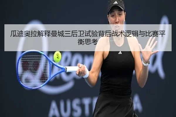 瓜迪奥拉解释曼城三后卫试验背后战术逻辑与比赛平衡思考