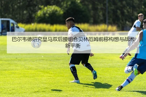 巴尔韦德研究皇马双后腰组合贝林厄姆前移构想与战术新平衡