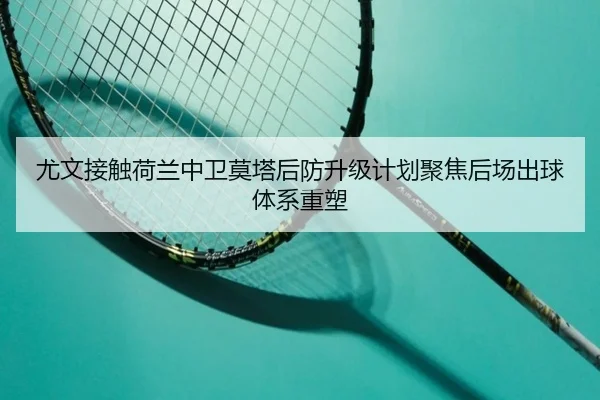尤文接触荷兰中卫莫塔后防升级计划聚焦后场出球体系重塑